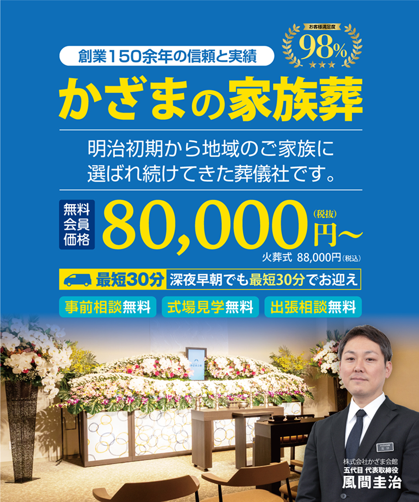 創業150余年の信頼と実績 お客様満足度98% かざまの家族葬 明治初期から地域のご家族に選ばれ続けてきた葬儀社です。 お葬式直送プラン無料会員価格80,000円〜（税抜） 88,000円（税込） ※直葬プラン会員割引適用価格 ※火葬料金は別途お客様負担 最短30分 深夜早朝でも最短30分でお迎え 事前相談無料・式場見学無料・出張相談無料 株式会社かざま会館五代目代表取締役 風間圭治
